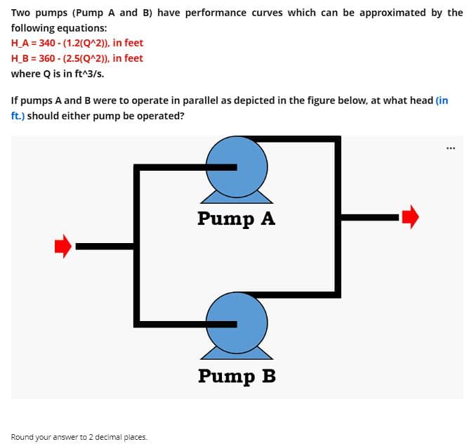 Two pumps (Pump A and B) have performance curves which can be approximated by the
following equations:
H_A = 340- (1.2(Q^2)), in feet
H_B = 360 - (2.5(Q^2)), in feet
where Q is in ft^3/s.
If pumps A and B were to operate in parallel as depicted in the figure below, at what head (in
ft.) should either pump be operated?
...
Pump A
Round your answer to 2 decimal places.
J
Pump B
