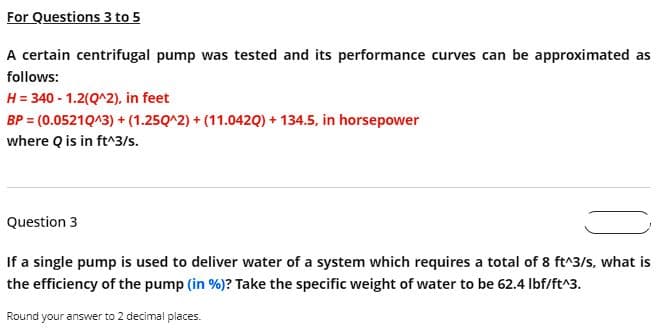 For Questions 3 to 5
A certain centrifugal pump was tested and its performance curves can be approximated as
follows:
H = 340 - 1.2(Q^2), in feet
BP = (0.0521Q^3) + (1.250^2)+(11.042Q) + 134.5, in horsepower
where Q is in ft^3/s.
Question 3
If a single pump is used to deliver water of a system which requires a total of 8 ft^3/s, what is
the efficiency of the pump (in %)? Take the specific weight of water to be 62.4 lbf/ft^3.
Round your answer to 2 decimal places.