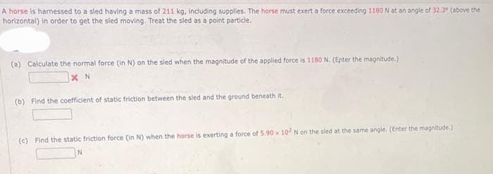 A horse is harnessed to a sled having a mass of 211 kg, including supplies. The horse must exert a force exceeding 1180 N at an angle of 32.3⁰ (above the
horizontal) in order to get the sled moving. Treat the sled as a point particle.
(a) Calculate the normal force (in N) on the sled when the magnitude of the applied force is 1180 N. (Enter the magnitude.)
XN
(b) Find the coefficient of static friction between the sled and the ground beneath it.
(c) Find the static friction force (in N) when the horse is exerting a force of 5.90 x 102 N on the sled at the same angle. (Enter the magnitude.).
N