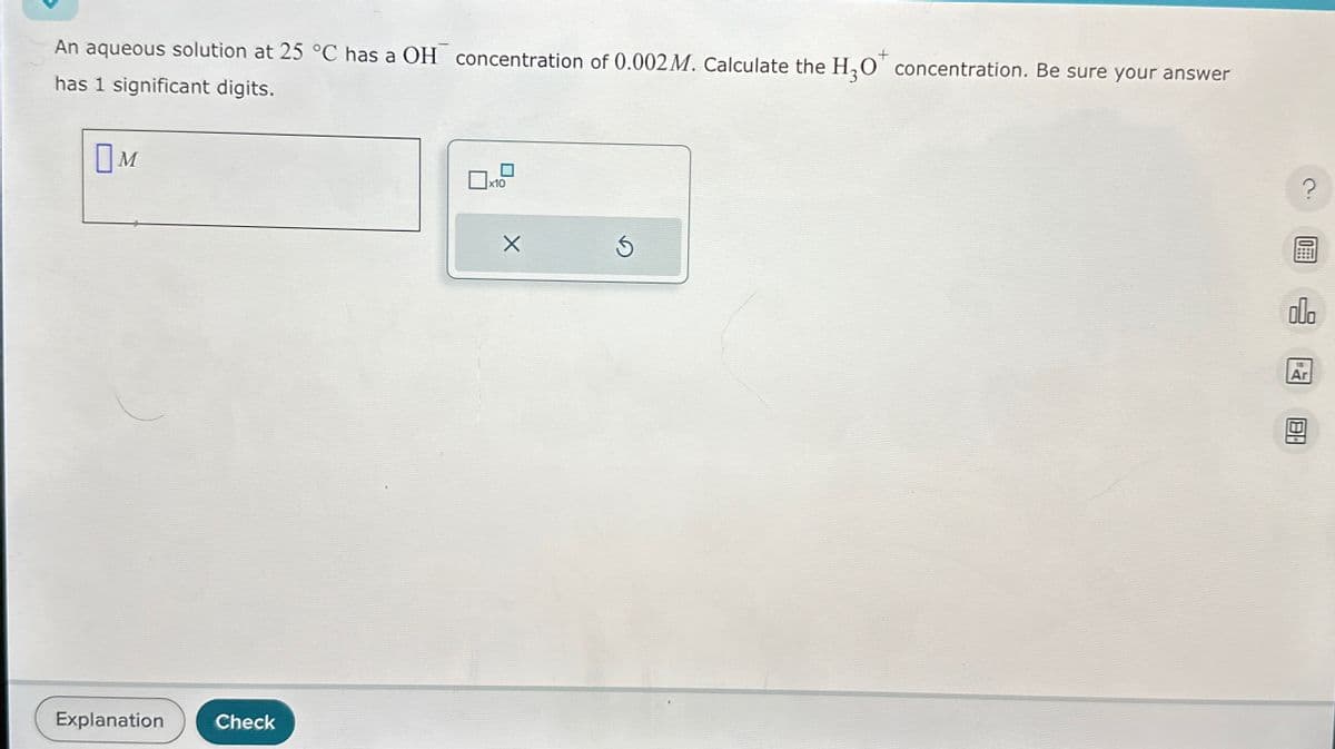 An aqueous solution at 25 °C has a OH concentration of 0.002 M. Calculate the H₂O concentration. Be sure your answer
has 1 significant digits.
Ом
x10
Explanation
Check
18
Ar
?