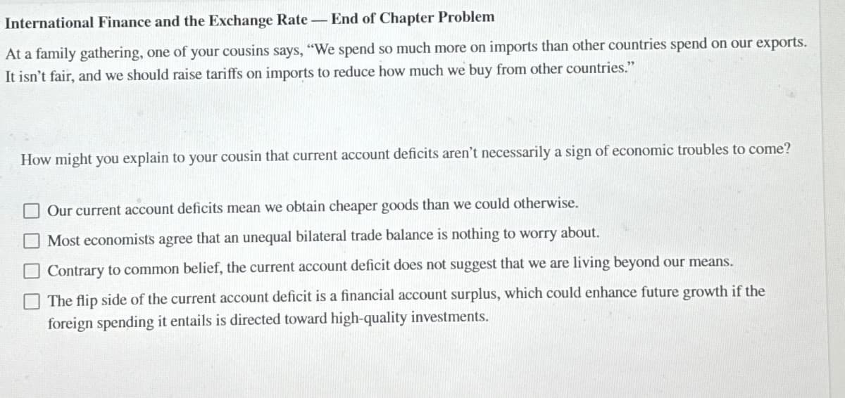 International Finance and the Exchange Rate - End of Chapter Problem
At a family gathering, one of your cousins says, "We spend so much more on imports than other countries spend on our exports.
It isn't fair, and we should raise tariffs on imports to reduce how much we buy from other countries."
How might you explain to your cousin that current account deficits aren't necessarily a sign of economic troubles to come?
Our current account deficits mean we obtain cheaper goods than we could otherwise.
Most economists agree that an unequal bilateral trade balance is nothing to worry about.
Contrary to common belief, the current account deficit does not suggest that we are living beyond our means.
The flip side of the current account deficit is a financial account surplus, which could enhance future growth if the
foreign spending it entails is directed toward high-quality investments.