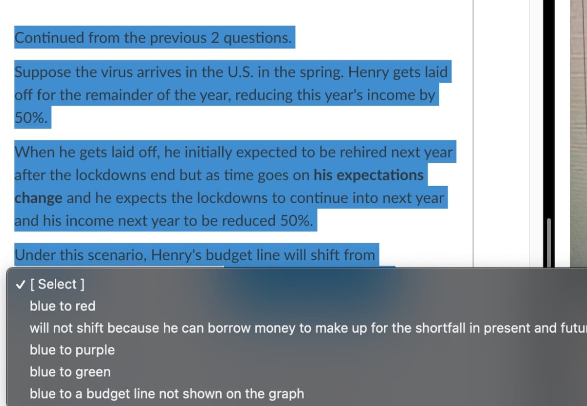 Continued from the previous 2 questions.
Suppose the virus arrives in the U.S. in the spring. Henry gets laid
off for the remainder of the year, reducing this year's income by
50%.
When he gets laid off, he initially expected to be rehired next year
after the lockdowns end but as time goes on his expectations
change and he expects the lockdowns to continue into next year
and his income next year to be reduced 50%.
Under this scenario, Henry's budget line will shift from
✓ [Select]
blue to red
will not shift because he can borrow money to make up for the shortfall in present and futur
blue to purple
blue to green
blue to a budget line not shown on the graph