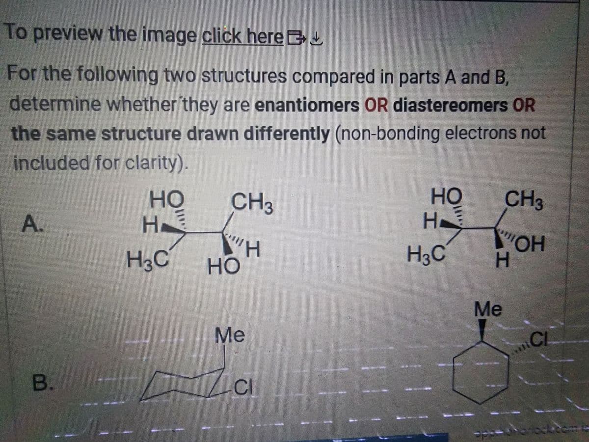 To preview the image click here
For the following two structures compared in parts A and B,
determine whether they are enantiomers OR diastereomers OR
the same structure drawn differently (non-bonding electrons not
included for clarity).
A.
B.
HO
H
Н.
H3C
CH3
H
HO
Me
CI
HO
H
H3C
CH3
"OH
H
Me
CL
ape-oroflocktem is