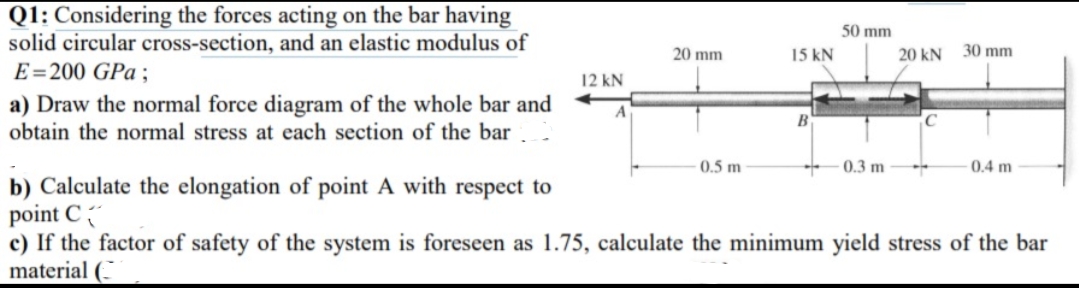 Q1: Considering the forces acting on the bar having
solid circular cross-section, and an elastic modulus of
E=200 GPa ;
50 mm
20 mm
15 kN
20 kN
30 mm
12 kN
a) Draw the normal force diagram of the whole bar and
obtain the normal stress at each section of the bar.
A
B
C
0.5 m
0.3 m
0.4 m
b) Calculate the elongation of point A with respect to
point C
c) If the factor of safety of the system is foreseen as 1.75, calculate the minimum yield stress of the bar
material (-

