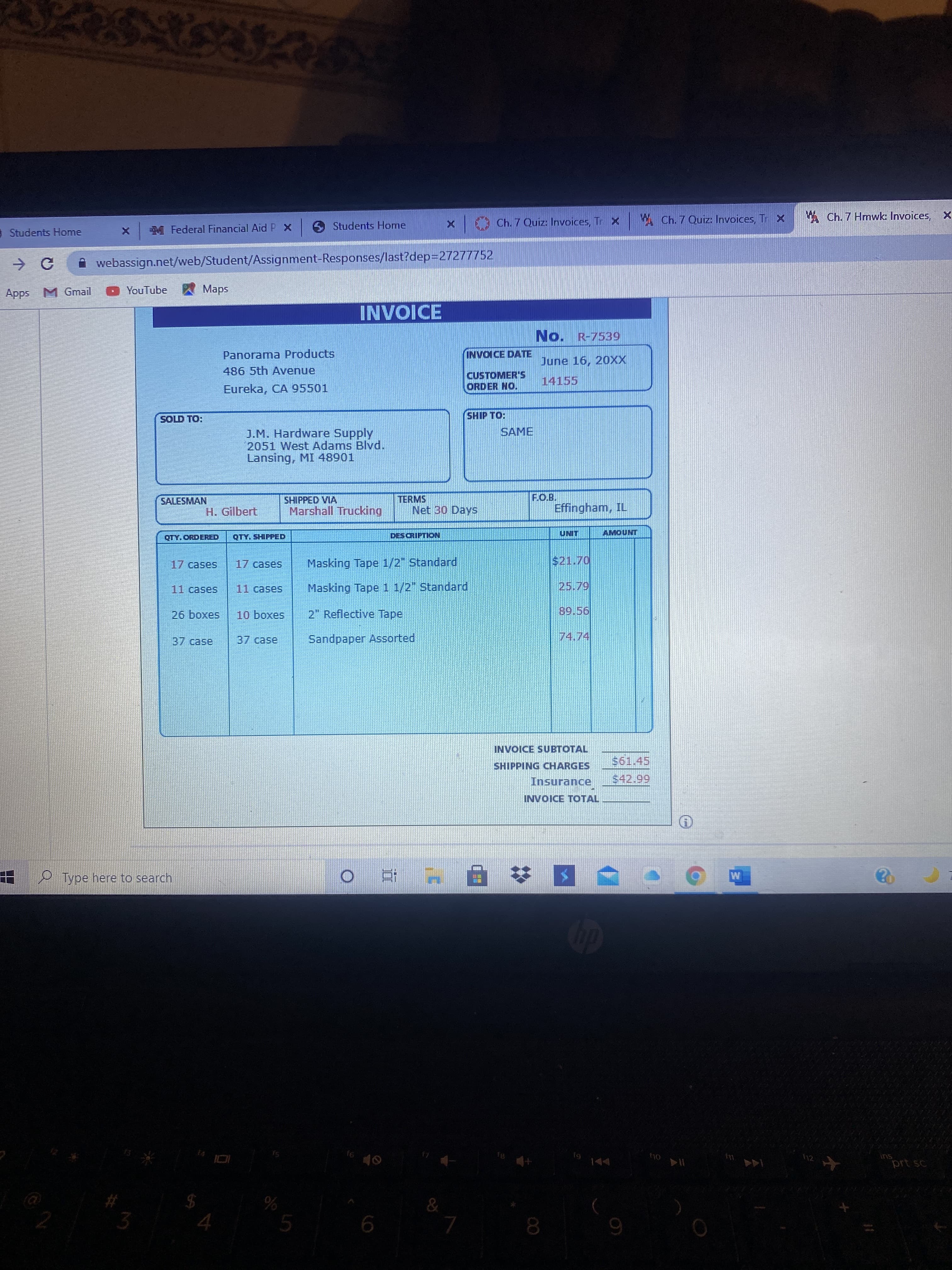 M Federal Financial Aid P x
Students Home
Ch. 7 Quiz: Invoices, Tr X
A Ch. 7 Quiz: Invoices, Tr X
W Ch. 7 Hmwk Invoices, X
Students Home
i webassign.net/web/Student/Assignment-Responses/last?dep=27277752
Apps M Gmail
YouTube
A Maps
No. R-7539
Panorama Products
INVOICE DATE
June 16, 20XX
486 5th Avenue
CUSTOMER'S
ORDER NO.
14155
Eureka, CA 95501
FOl dIHS
SAME
J.M. Hardware Supply
2051 West Adams Blvd.
Lansing, MI 48901
SALESMAN
SHIPPED VIA
Marshall Trucking
TERMS
Net 30 Days
Effingham, IL
H. Gilbert
QTY. ORDERED
QTY. SHIPPED
DESCRIPTION
LINO
17 cases
Masking Tape 1/2" Standard
$21.70
11cases
Masking Tape 1 1/2" Standard
2" Reflective Tape
saxoq 97
37case
37case
Sandpaper Assorted
INVOICE SUBTOTAL
SHIPPING CHARGES
Insurance
66
INVOICE TOTAL
Type here to search
M
ins
prt sc
144
9.
