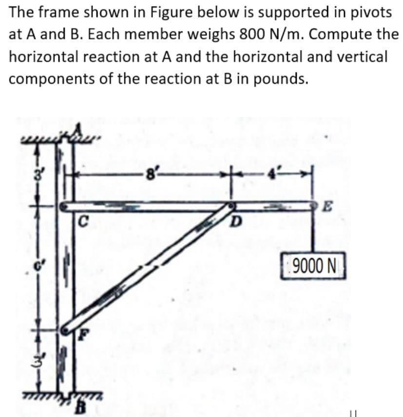 The frame shown in Figure below is supported in pivots
at A and B. Each member weighs 800 N/m. Compute the
horizontal reaction at A and the horizontal and vertical
components of the reaction at B in pounds.
8-
C
9000 N
