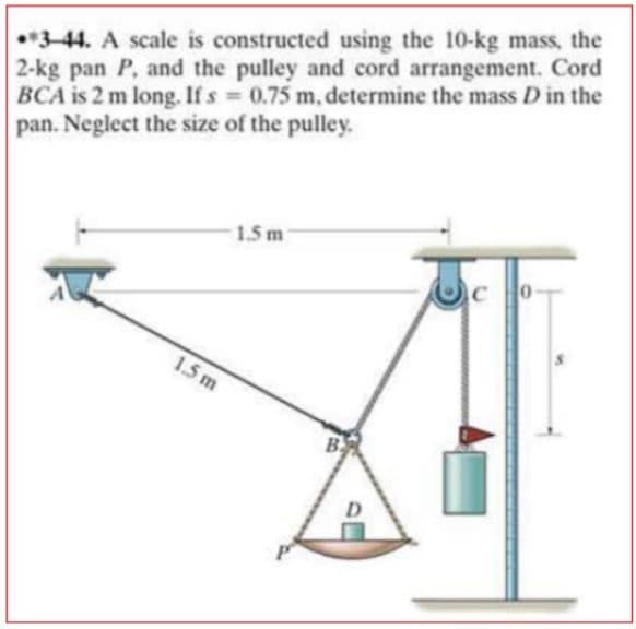 3-44. A scale is constructed using the 10-kg mass, the
2-kg pan P, and the pulley and cord arrangement. Cord
BCA is 2 m long. If s 0.75 m, determine the mass D in the
pan. Neglect the size of the pulley.
%3D
1.5 m
1.5 m
B

