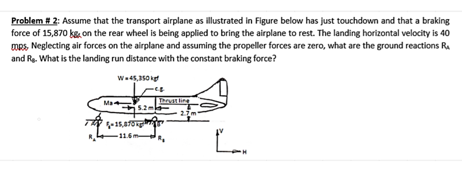 Problem # 2: Assume that the transport airplane as illustrated in Figure below has just touchdown and that a braking
force of 15,870 kg on the rear wheel is being applied to bring the airplane to rest. The landing horizontal velocity is 40
mps, Neglecting air forces on the airplane and assuming the propeller forces are zero, what are the ground reactions RA
and RB. What is the landing run distance with the constant braking force?
W = 45,350 kgf
Ma
THE
5.2 m
F-15,870 kgf
11.6 m
Thrust line
2.7 m
Ľan