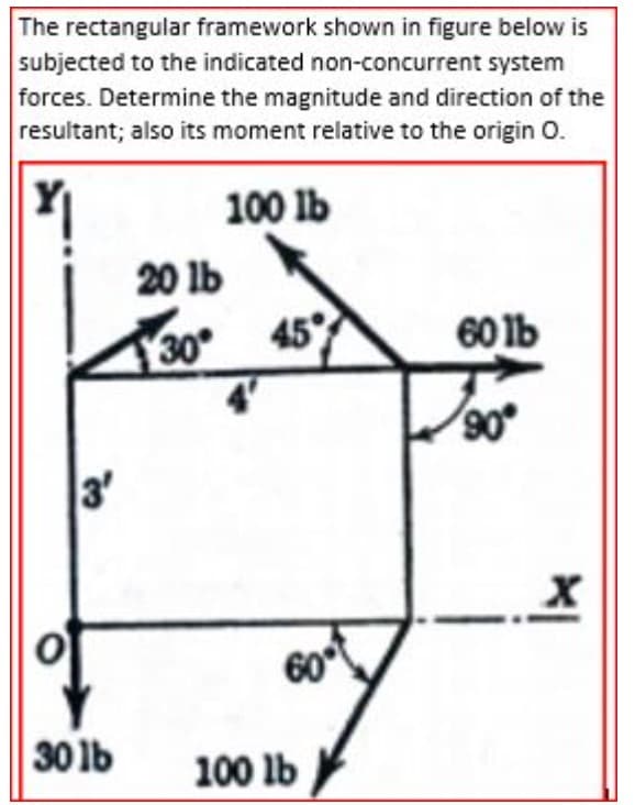 The rectangular framework shown in figure below is
subjected to the indicated non-concurrent system
forces. Determine the magnitude and direction of the
resultant; also its moment relative to the origin O.
100 lb
20 lb
30
45
60 1b
4'
90
3'
60
30 lb
100 lb
