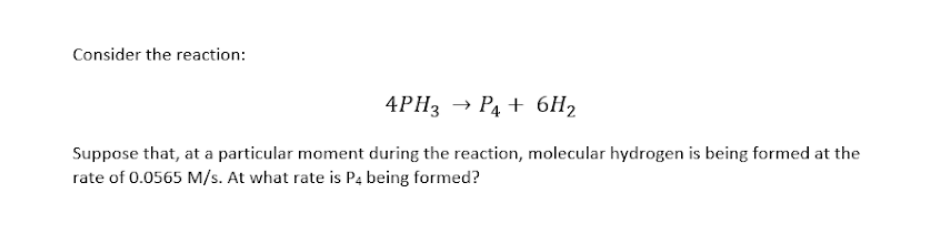 Consider the reaction:
4PH3 → P4 + 6H2
Suppose that, at a particular moment during the reaction, molecular hydrogen is being formed at the
rate of 0.0565 M/s. At what rate is P4 being formed?
