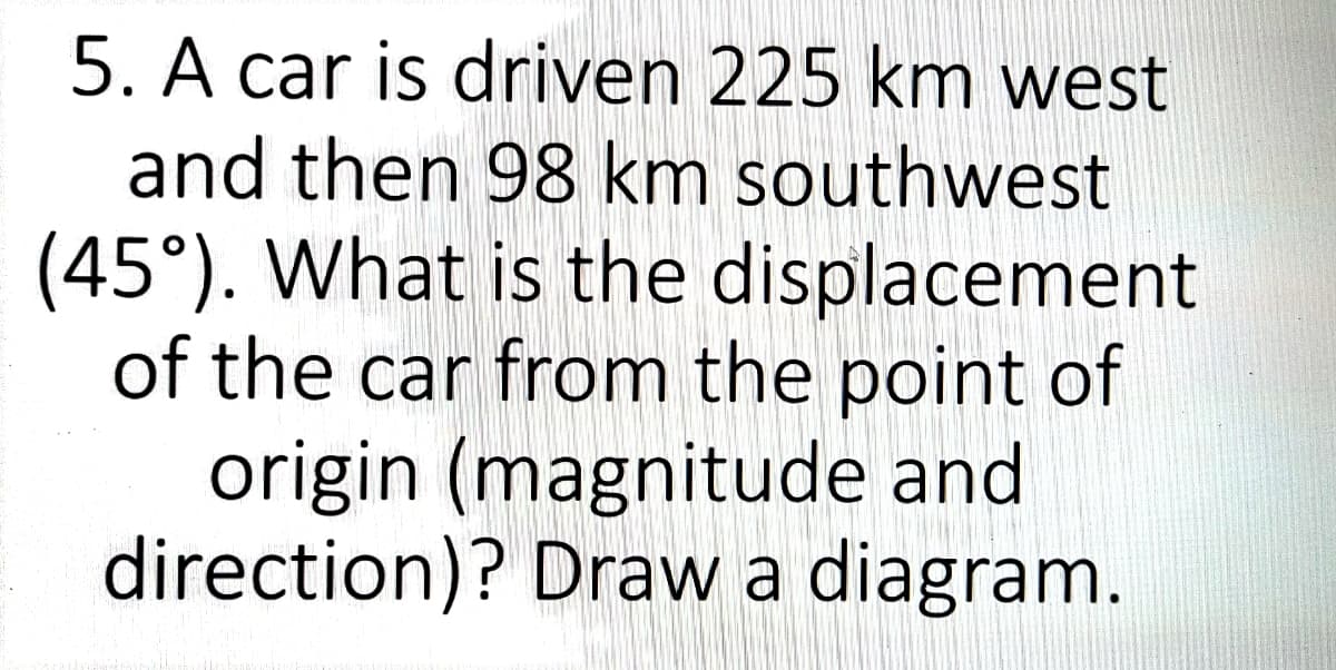 5. A car is driven 225 km west
and then 98 km southwest
(45°). What is the displacement
of the car from the point of
origin (magnitude and
direction)? Draw a diagram.
