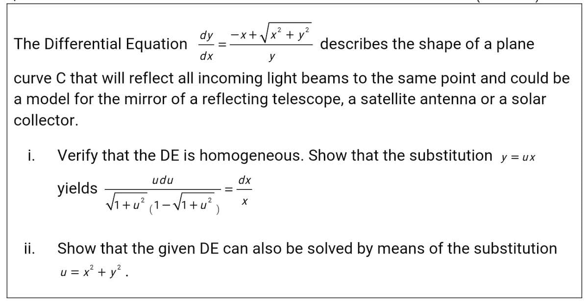 x + y
dy
The Differential Equation
-x+
describes the shape of a plane
dx
y
curve C that will reflect all incoming light beams to the same point and could be
a model for the mirror of a reflecting telescope, a satellite antenna or a solar
collector.
i. Verify that the DE is homogeneous. Show that the substitution y = ux
udu
dx
yields
Vi+u (1-V1+u²
ii.
Show that the given DE can also be solved by means of the substitution
u = x² + y° .
