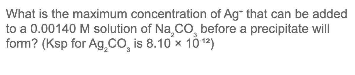What is the maximum concentration of Ag+ that can be added
to a 0.00140 M solution of Na.CO, before a precipitate will
form? (Ksp for Ag,CO, is 8.10 x 1012)
3
