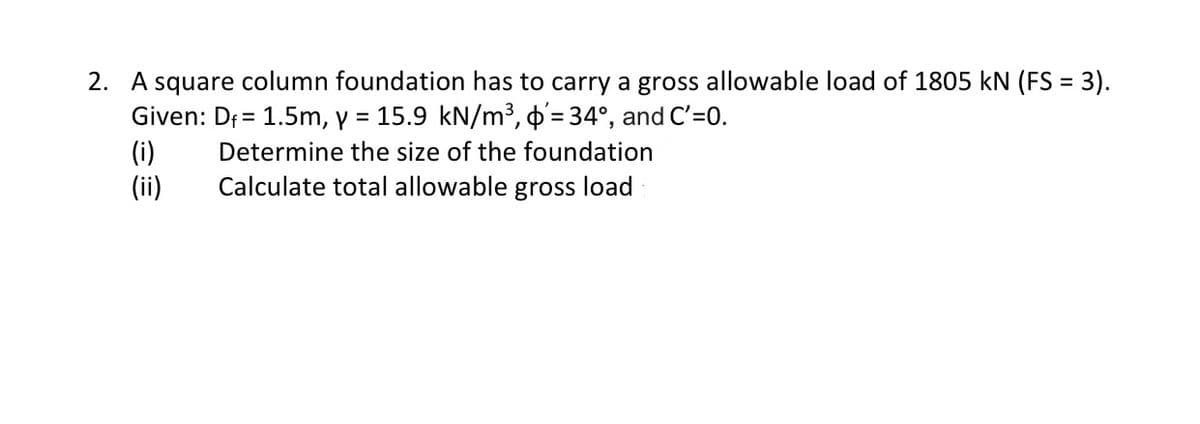 2. A square column foundation has to carry a gross allowable load of 1805 kN (FS = 3).
Given: Df = 1.5m, y = 15.9 kN/m³, '= 34°, and C'=0.
(i)
Determine the size of the foundation
(ii)
Calculate total allowable gross load