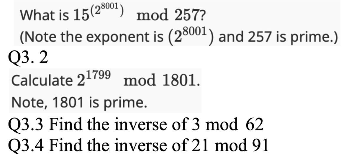 What is 15 (28001) mod 257?
(Note the exponent is (28001) and 257 is prime.)
Q3.2
Calculate 21799 mod 1801.
Note, 1801 is prime.
Q3.3 Find the inverse of 3 mod 62
Q3.4 Find the inverse of 21 mod 91