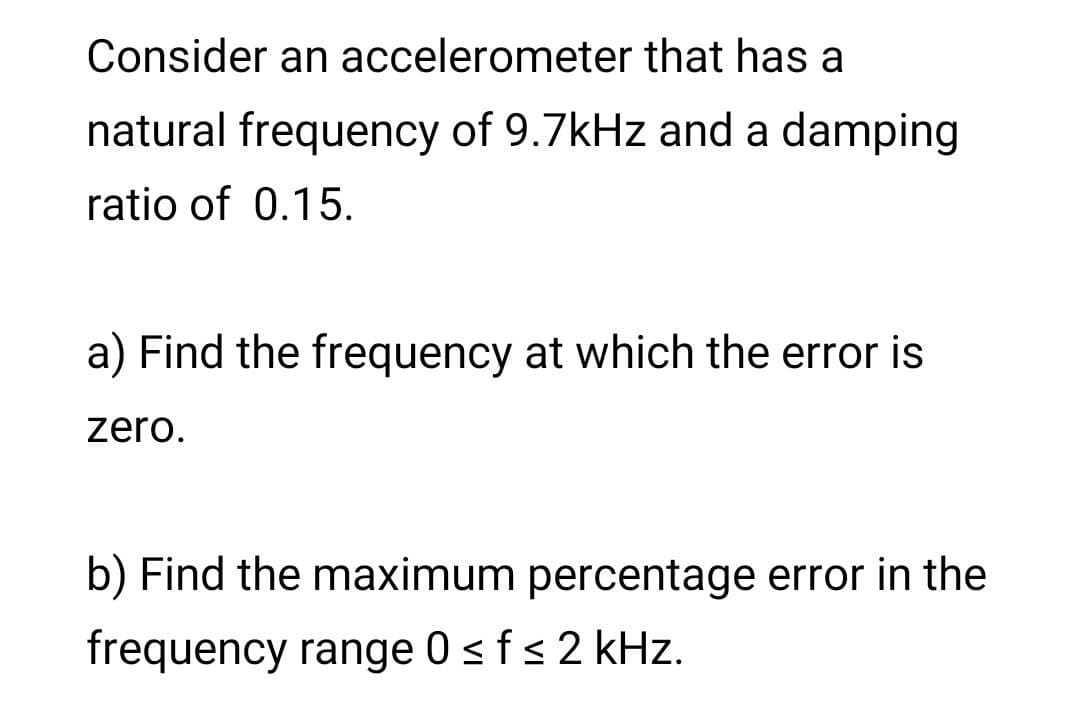 Consider an accelerometer that has a
natural frequency of 9.7kHz and a damping
ratio of 0.15.
a) Find the frequency at which the error is
zero.
b) Find the maximum percentage error in the
frequency range 0 sfs 2 kHz.
