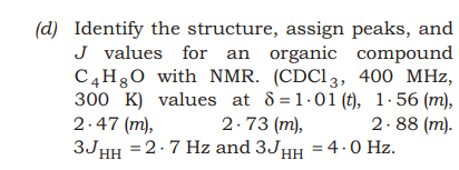 (d) Identify the structure, assign peaks, and
J values for an organic compound
C4H30 with NMR. (CDC13, 400 MHz,
300 K) values at d =1.01 (t), 1-56 (m),
2.47 (m),
3JHH =2.7 Hz and 3J,
2.73 (m),
2.88 (m).
= 4.0 Hz.
HH
