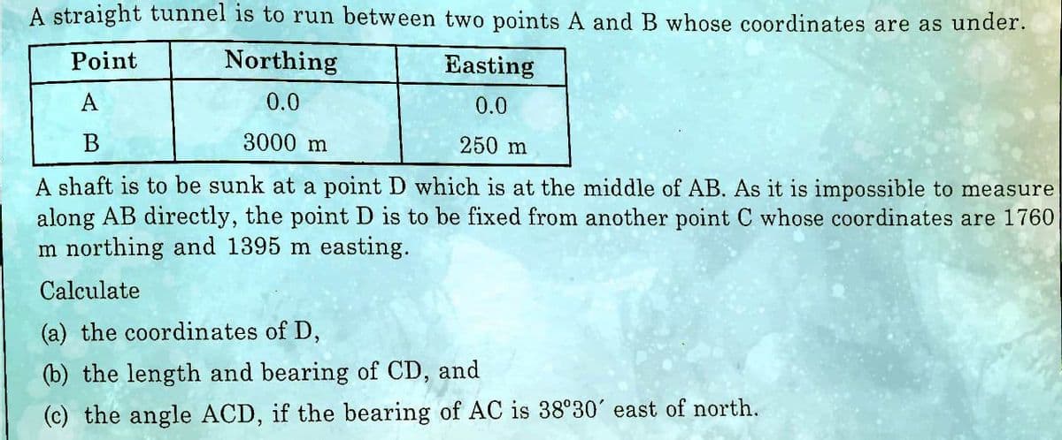 A straight tunnel is to run between two points A and B whose coordinates are as under.
Point
Northing
0.0
Easting
0.0
A
B
3000 m
250 m
A shaft is to be sunk at a point D which is at the middle of AB. As it is impossible to measure
along AB directly, the point D is to be fixed from another point C whose coordinates are 1760
Im northing and 1395 m easting.
Calculate
(a) the coordinates of D,
(b) the length and bearing of CD, and
TH
(c) the angle ACD, if the bearing of AC is 38°30' east of north.