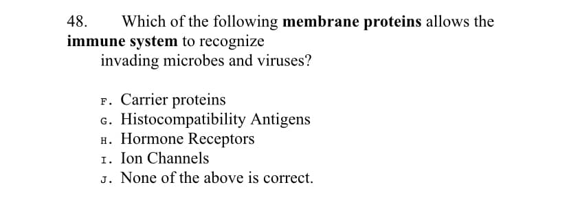 48.
Which of the following membrane proteins allows the
immune system to recognize
invading microbes and viruses?
F. Carrier proteins
G. Histocompatibility Antigens
H. Hormone Receptors
I. Ion Channels
J. None of the above is correct.
