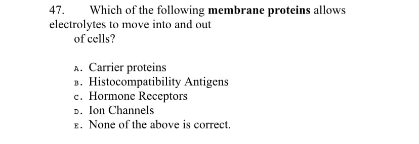 47.
Which of the following membrane proteins allows
electrolytes to move into and out
of cells?
A. Carrier proteins
B. Histocompatibility Antigens
c. Hormone Receptors
D. Ion Channels
E. None of the above is correct.
