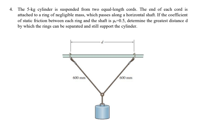 4. The 5-kg cylinder is suspended from two equal-length cords. The end of each cord is
attached to a ring of negligible mass, which passes along a horizontal shaft. If the coefficient
of static friction between each ring and the shaft is µ,=0.5, determine the greatest distance d
by which the rings can be separated and still support the cylinder.
600 mm
600 mm

