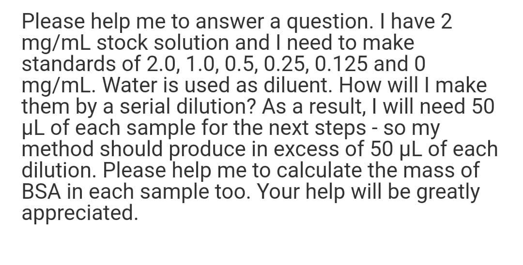 Please help me to answer a question. I have 2
mg/mL stock solution and I need to make
standards of 2.0, 1.0, 0.5, 0.25, 0.125 and 0
mg/mL. Water is used as diluent. How will I make
them by a serial dilution? As a result, I will need 50
µl of each sample for the next steps - so my
method should produce in excess of 50 µL of each
dilution. Please help me to calculate the mass of
BSA in each sample too. Your help will be greatly
appreciated.
