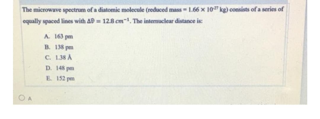 The microwave spectrum of a diatomic molecule (reduced mass = 1.66 x 10" kg) consists of a series of
equally spaced lines with AD 12.8 cm-1. The intermuclear distance is:
A. 163 pm
B. 138 pm
C. 1.38 A
D. 148 pm
E. 152 pm
O A
