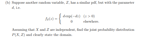(b) Suppose another random variable, Z, has a similar pdf, but with the parameter
d, i.e.
dexp(-dz) (2 > 0)
fz(2) =
elsewhere.
Assuming that X and Z are independent, find the joint probability distribution
P(X, Z) and clearly state the domain.
