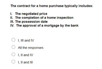 The contract for a home purchase typically includes:
I. The negotiated price
II. The completion of a home inspection
III. The possession date
IV. The approval of a mortgage by the bank
I, III and IV
All the responses
OI, II and IV
O I, II and III