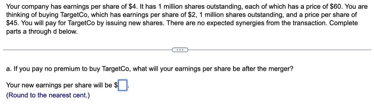 Your company has earnings per share of $4. It has 1 million shares outstanding, each of which has a price of $60. You are
thinking of buying TargetCo, which has earnings per share of $2, 1 million shares outstanding, and a price per share of
$45. You will pay for TargetCo by issuing new shares. There are no expected synergies from the transaction. Complete
parts a through d below.
a. If you pay no premium to buy TargetCo, what will your earnings per share be after the merger?
Your new earnings per share will be $ ☐ .
(Round to the nearest cent.)