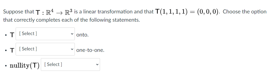 Suppose that T : R* → R³ is a linear transformation and that T(1, 1, 1,1) = (0,0,0). Choose the option
that correctly completes each of the following statements.
• T [ Select ]
onto.
• T ( Select ]
one-to-one.
nullity(T) [Select ]
