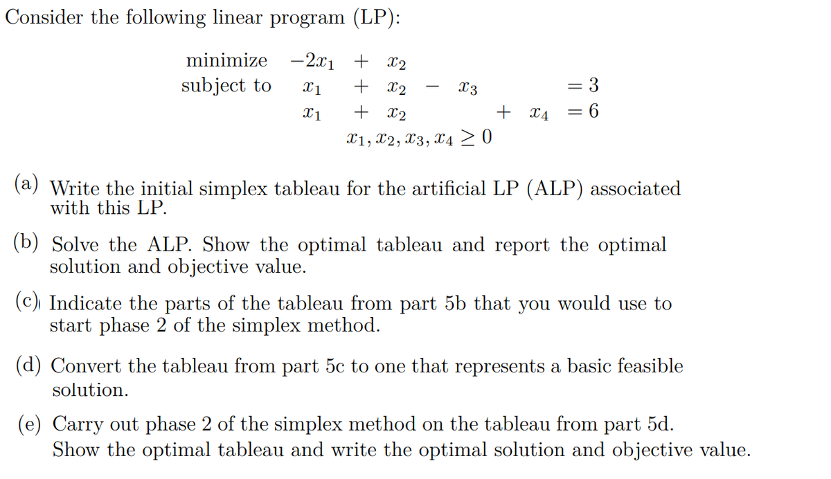 Consider the following linear program (LP):
minimize -2x1 + x2
subject to
X1
+ X2
X3
= 3
X1
+ x2
X4
X1, X2, x3, 4 > 0
(a) Write the initial simplex tableau for the artificial LP (ALP) associated
with this LP.
(b) Solve the ALP. Show the optimal tableau and report the optimal
solution and objective value.
(c) Indicate the parts of the tableau from part 5b that you would use to
start phase 2 of the simplex method.
(d) Convert the tableau from part 5c to one that represents a basic feasible
solution.
(e) Carry out phase 2 of the simplex method on the tableau from part 5d.
Show the optimal tableau and write the optimal solution and objective value.
