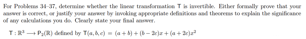 For Problems 34–37, determine whether the linear transformation T is invertible. Either formally prove that your
answer is correct, or justify your answer by invoking appropriate definitions and theorems to explain the significance
of
any
calculations
you do. Clearly state your final answer.
T:R3 →
P2(R) defined by T(a, b, c) = (a+b) + (b – 2c)x + (a + 2c)x²
