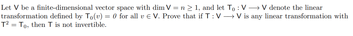 Let V be a finite-dimensional vector space with dim V =n > 1, and let To : V → V denote the linear
transformation defined by To(v) = 0 for all v E V. Prove that if T: V → V is any linear transformation with
T² = To, then T is not invertible.
