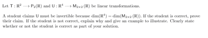 Let T: R? → P2(R) and U : Rª → M2x2 (R) be linear transformations.
A student claims U must be invertible because dim(Rª) = dim(M2x2 (R)). If the student is correct, prove
their claim. If the student is not correct, explain why and give an example to illustrate. Clearly state
whether or not the student is correct as part of your solution.
