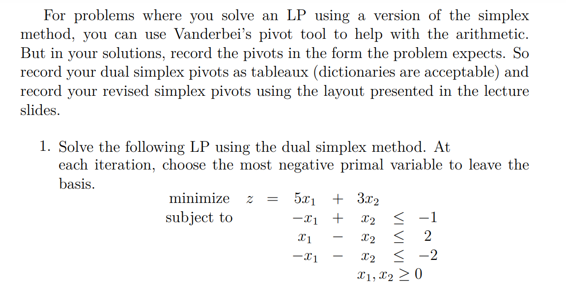 For problems where you solve an LP using a version of the simplex
method, you can use Vanderbei's pivot tool to help with the arithmetic.
But in your solutions, record the pivots in the form the problem expects. So
dual simplex pivots as tableaux (dictionaries are acceptable) and
record your revised simplex pivots using the layout presented in the lecture
record
your
slides.
1. Solve the following LP using the dual simplex method. At
each iteration, choose the most negative primal variable to leave the
basis.
minimize
5x1
+ 3x2
subject to
-x1
+
X2
< -1
X1
X2
2
-x1
X2
< -2
-
X1, X2 > 0
