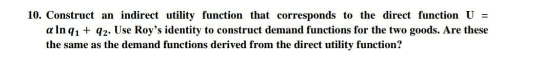 10. Construct an indirect utility function that corresponds to the direct function U =
a In q1 + q2. Use Roy's identity to construct demand functions for the two goods. Are these
the same as the demand functions derived from the direct utility function?
