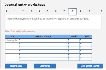 Journal entry worksheet
< 1 2 3 4 5
Record the payment of $520,000 to inventory suppliers on accounts payable.
Note: Enter debits before credits.
Date
General Journal
Debit
Credit
January 24
Record entry
Clear entry
Mew general Journal
10
