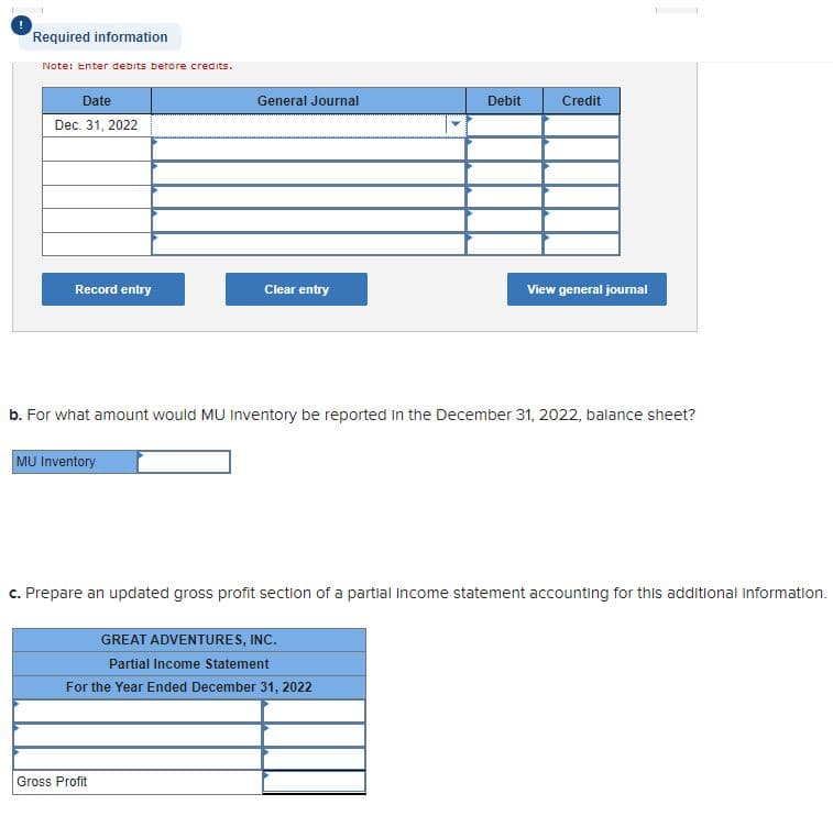 Required information
Note: Enter debits betore credits.
Date
General Journal
Debit
Credit
Dec. 31, 2022
Record entry
Clear entry
View general journal
b. For what amount would MU inventory be reported in the December 31, 2022, balance sheet?
MU Inventory
c. Prepare an updated gross profit section of a partial income statement accounting for this additional information.
GREAT ADVENTURES, INC.
Partial Income Statement
For the Year Ended December 31, 2022
Gross Profit
