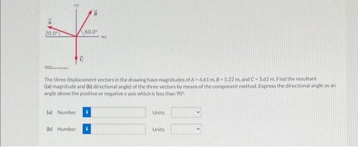 20.0
60.0
The three displacement vectors in the drawing have magnitudes of A-4.61 m, B-5.22 m,and C-3.62 m. Find the resultant
((a) magnitude and (b) directional angle) of the three vectors by means of the component method. Express the directional angle as an
angle above the positive or negativex axis which is less than 90
(a) Number i
Units
(b) Number i
Units
