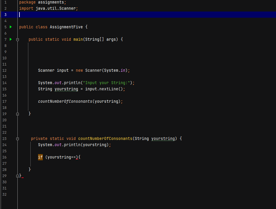 1.
package assignments;
import java.util.Scanner;
3
5 >
public class AssignmentFive {
public static void main(String[] args) {
7
8.
10
11
12
Scanner input = new Scanner(System.in);
13
System.out.println("Input your String:");
14
15
String yourstring = input.nextLine();
16
17
countNumber0fConsonants(yourstring);
18
19
20
21
22
private static void countNumber0fConsonants (String yourstring) {
23
24
System.out.println(yourstring);
25
26
if (yourstring==){
27
28
}
29
30
31
32
