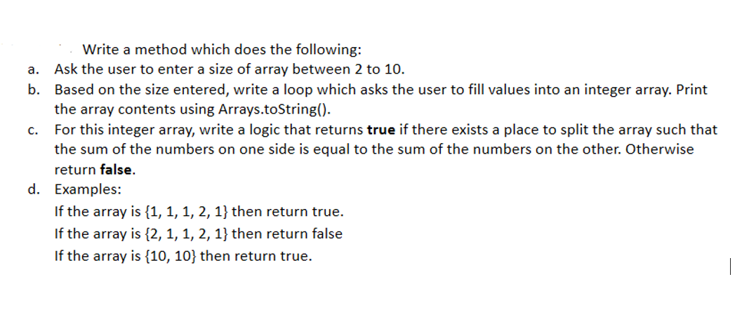 Write a method which does the following:
а.
Ask the user to enter a size of array between 2 to 10.
b. Based on the size entered, write a loop which asks the user to fill values into an integer array. Print
the array contents using Arrays.toString().
For this integer array, write a logic that returns true if there exists a place to split the array such that
C.
the sum of the numbers on one side is equal to the sum of the numbers on the other. Otherwise
return false.
d. Examples:
If the array is {1, 1, 1, 2, 1} then return true.
If the array is {2, 1, 1, 2, 1} then return false
If the array is {10, 10} then return true.
