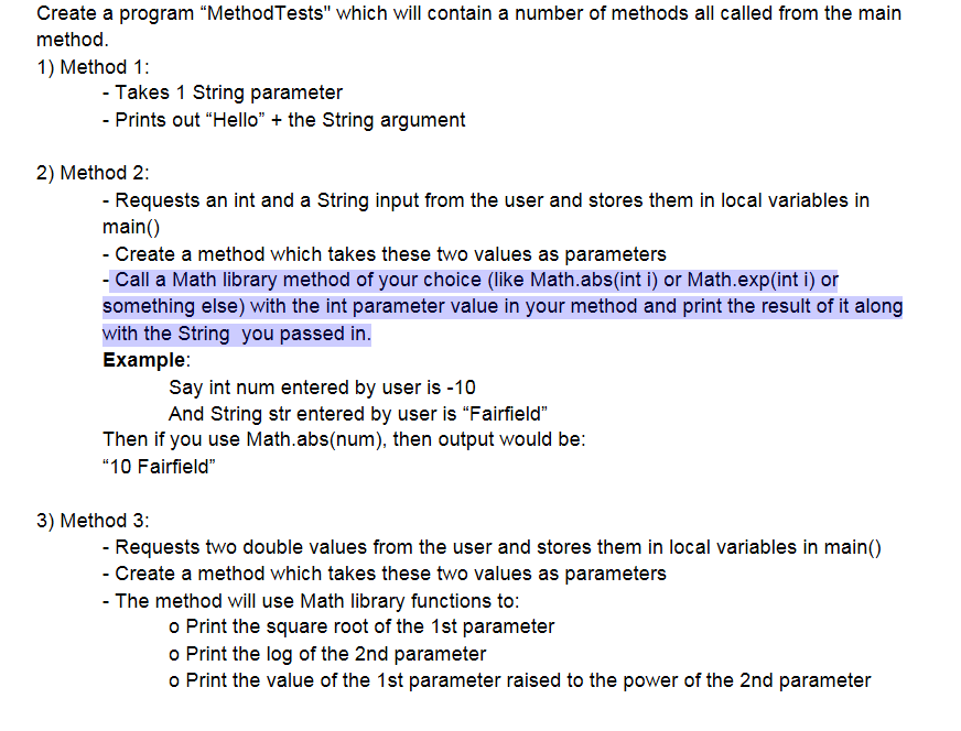 Create a program “MethodTests" which will contain a number of methods all called from the main
method.
1) Method 1:
- Takes 1 String parameter
- Prints out "Hello" + the String argument
2) Method 2:
- Requests an int and a String input from the user and stores them in local variables in
main()
- Create a method which takes these two values as parameters
- Call a Math library method of your choice (like Math.abs(int i) or Math.exp(int i) or
something else) with the int parameter value in your method and print the result of it along
with the String you passed in.
Example:
Say int num entered by user is -10
And String str entered by user is "Fairfield"
Then if you use Math.abs(num), then output would be:
"10 Fairfield"
3) Method 3:
- Requests two double values from the user and stores them in local variables in main()
- Create a method which takes these two values as parameters
- The method will use Math library functions to:
o Print the square root of the 1st parameter
o Print the log of the 2nd parameter
o Print the value of the 1st parameter raised to the power of the 2nd parameter
