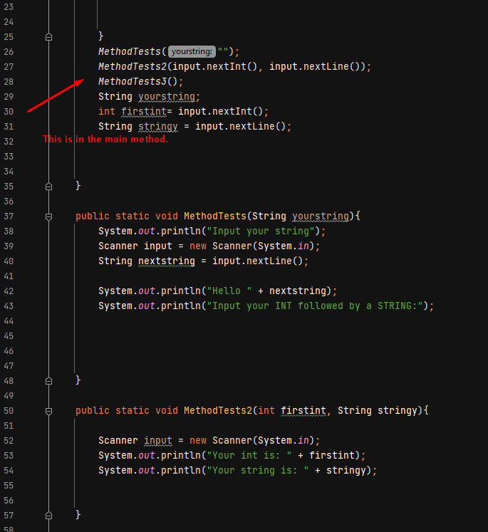 23
24
25
}
26
MethodTests(yourstring:"");
27
MethodTests2(input.nextInt(), input.nextLine());
28
MethodTests3();
String yourstring;
int firstint= input.nextInt();
String stringy = input.nextLine();
29
30
31
32
This is in the main method.
33
34
35
36
public static void MethodTests (String yourstring){
System.out.println("Input your string");
37
38
Scanner input = new Scanner(System.in);
String nextstring = input.nextLine();
39
40
41
System.out.println("Hello " + nextstring);
System.out.println("Input your INT followed by a STRING:");
42
43
44
45
46
47
48
}
49
public static void MethodTests2(int firstint, String stringy){
50
51
Scanner input = new Scanner(System.in);
System.out.println("Your int is: " + firstint);
System.out.println("Your string is: " + stringy);
52
53
54
55
56
57
58
-D
HD
