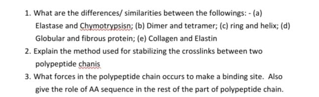1. What are the differences/ similarities between the followings: - (a)
Elastase and Chymotrypsisn; (b) Dimer and tetramer; (c) ring and helix; (d)
Globular and fibrous protein; (e) Collagen and Elastin
2. Explain the method used for stabilizing the crosslinks between two
polypeptide chanis
3. What forces in the polypeptide chain occurs to make a binding site. Also
give the role of AA sequence in the rest of the part of polypeptide chain.
