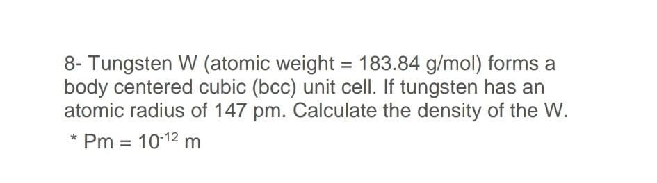 8- Tungsten W (atomic weight = 183.84 g/mol) forms a
body centered cubic (bcc) unit cell. If tungsten has an
atomic radius of 147 pm. Calculate the density of the W.
%3D
* Pm = 10-12 m

