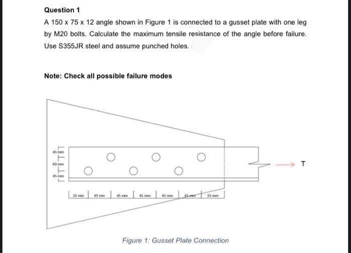 Question 1
A 150 x 75 x 12 angle shown in Figure 1 is connected to a gusset plate with one leg
by M20 bolts. Calculate the maximum tensile resistance of the angle before failure.
Use S355JR steel and assume punched holes.
Note: Check all possible failure modes
45 mm
60 mm
T
45 mem
45mm
45 mm
15 mm
Figure 1: Gusset Plate Connection
