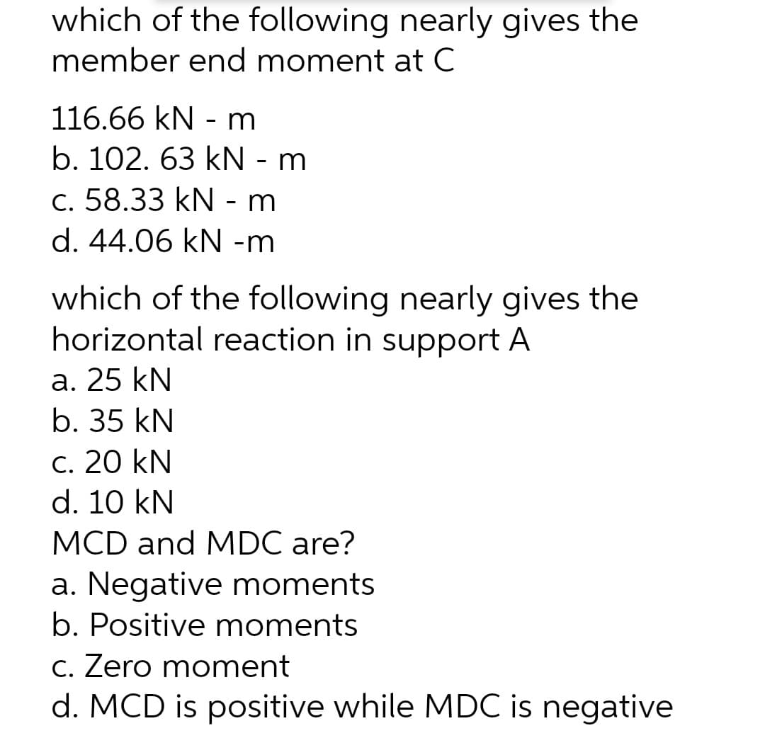 which of the following nearly gives the
member end moment at C
116.66 kN - m
b. 102. 63 kN - m
c. 58.33 kN - m
d. 44.06 kN -m
which of the following nearly gives the
horizontal reaction in support A
a. 25 kN
b. 35 kN
c. 20 kN
d. 10 kN
MCD and MDC are?
a. Negative moments
b. Positive moments
c. Zero moment
d. MCD is positive while MDC is negative
