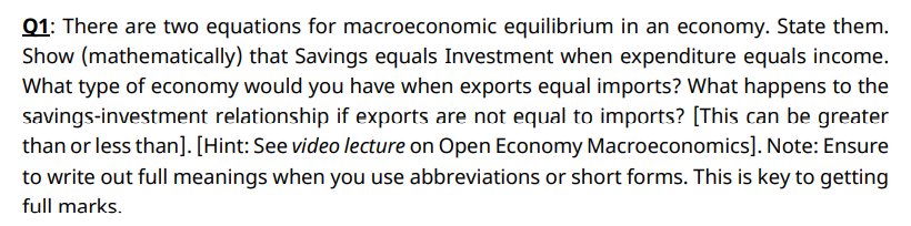 Q1: There are two equations for macroeconomic equilibrium in an economy. State them.
Show (mathematically) that Savings equals Investment when expenditure equals income.
What type of economy would you have when exports equal imports? What happens to the
savings-investment relationship if exports are not equal to imports? [This can be greater
than or less than]. [Hint: See video lecture on Open Economy Macroeconomics]. Note: Ensure
to write out full meanings when you use abbreviations or short forms. This is key to getting
full marks.