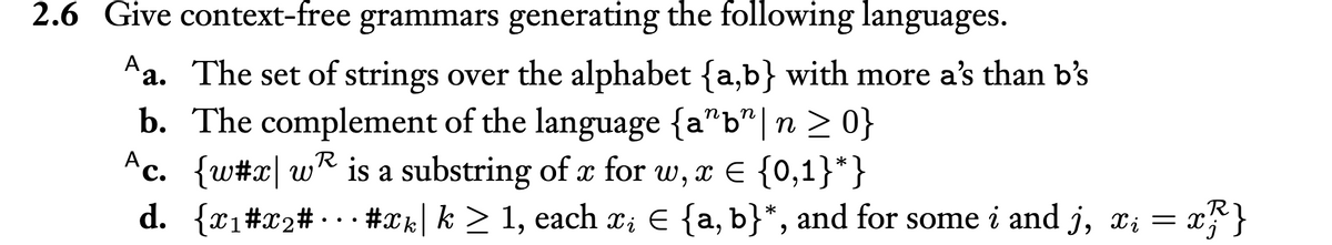 2.6 Give context-free grammars generating the following languages.
a. The set of strings over the alphabet {a,b} with more a's than b's
b. The complement of the language {a"b" | n ≥ 0}
R
Ac. {w#x w is a substring of x for w, x = {0,1}*}
€
R
d. {x1#x₂#... #xk| k ≥ 1, each x; € {a, b}*, and for some i and j, xi = x³